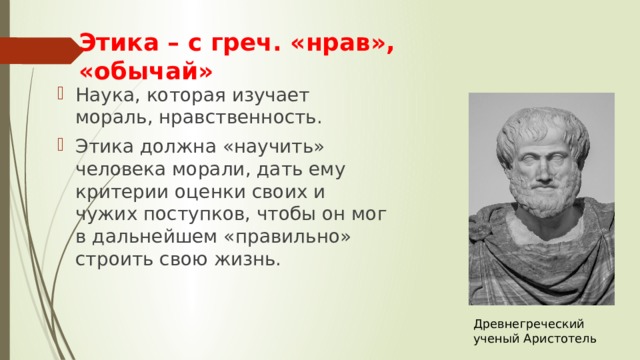Этика – с греч. «нрав», «обычай» Наука, которая изучает мораль, нравственность. Этика должна «научить» человека морали, дать ему критерии оценки своих и чужих поступков, чтобы он мог в дальнейшем «правильно» строить свою жизнь. Древнегреческий ученый Аристотель 