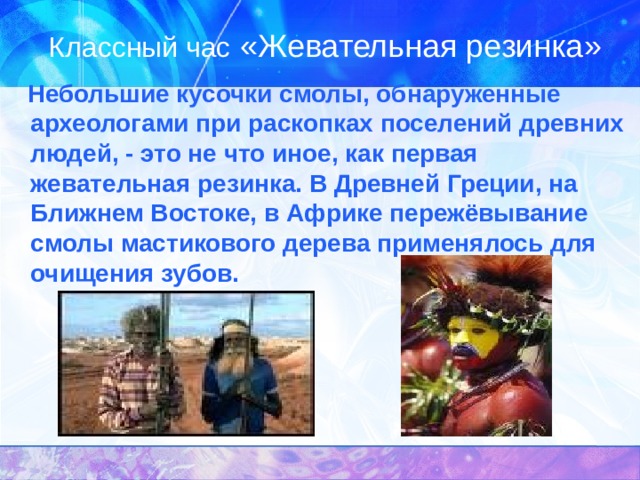 Классный час «Жевательная резинка»  Небольшие кусочки смолы, обнаруженные  археологами при раскопках поселений древних людей, - это не что иное, как первая жевательная резинка. В Древней Греции, на Ближнем Востоке, в Африке пережёвывание смолы мастикового дерева применялось для очищения зубов. 