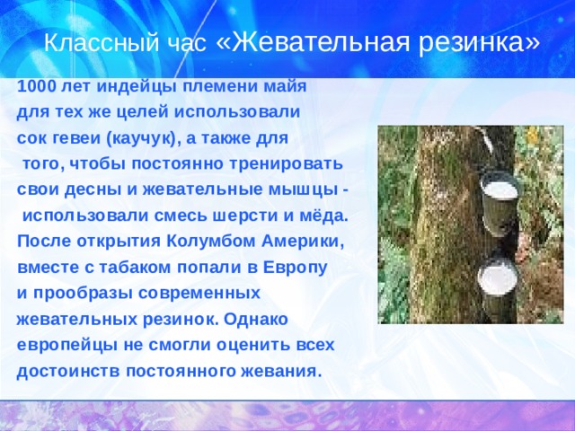 Классный час «Жевательная резинка» 1000 лет индейцы племени майя для тех же целей использовали сок гевеи (каучук), а также для  того, чтобы постоянно тренировать свои десны и жевательные мышцы -  использовали смесь шерсти и мёда. После открытия Колумбом Америки, вместе с табаком попали в Европу и прообразы современных жевательных резинок. Однако европейцы не смогли оценить всех достоинств постоянного жевания. 