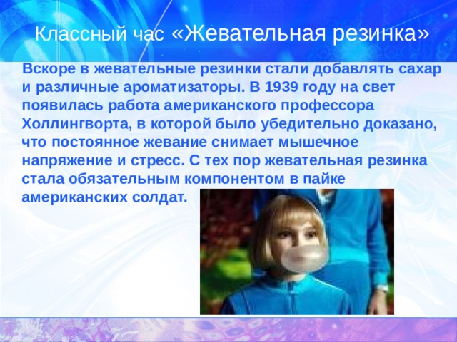Классный час «Жевательная резинка»    Вскоре в жевательные резинки стали добавлять сахар и различные ароматизаторы. В 1939 году на свет появилась работа американского профессора Холлингворта, в которой было убедительно доказано, что постоянное жевание снимает мышечное напряжение и стресс. С тех пор жевательная резинка стала обязательным компонентом в пайке американских солдат. 