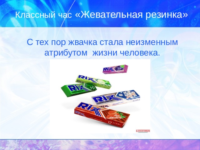Классный час «Жевательная резинка»  С тех пор жвачка стала неизменным атрибутом жизни человека. 