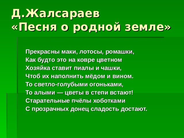 Д.Жалсараев  «Песня о родной земле»  Прекрасны маки, лотосы, ромашки,  Как будто это на ковре цветном  Хозяйка ставит пиалы и чашки,  Чтоб их наполнить мёдом и вином.  То светло-голубыми огоньками,  То алыми — цветы в степи встают!  Старательные пчёлы хоботками  С прозрачных донец сладость достают.    