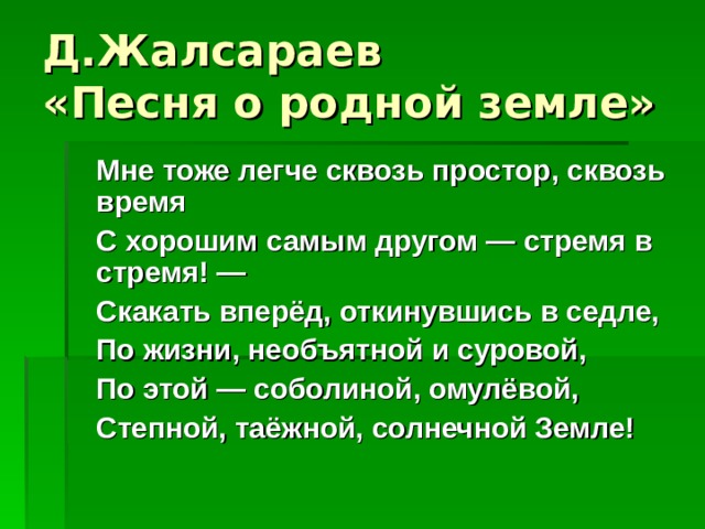 Д.Жалсараев  «Песня о родной земле»  Мне тоже легче сквозь простор, сквозь время  С хорошим самым другом — стремя в стремя! —  Скакать вперёд, откинувшись в седле,  По жизни, необъятной и суровой,  По этой — соболиной, омулёвой,  Степной, таёжной, солнечной Земле!  