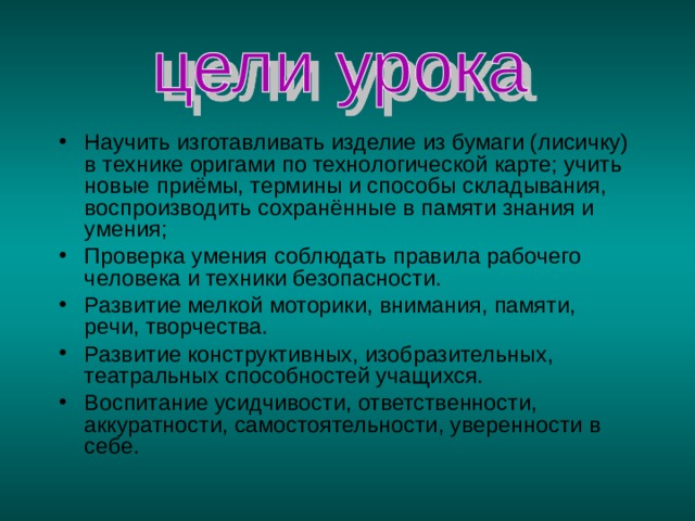 Научить изготавливать изделие из бумаги (лисичку) в технике оригами по технологической карте; учить новые приёмы, термины и способы складывания, воспроизводить сохранённые в памяти знания и умения; Проверка умения соблюдать правила рабочего человека и техники безопасности. Развитие мелкой моторики, внимания, памяти, речи, творчества. Развитие конструктивных, изобразительных, театральных способностей учащихся. Воспитание усидчивости, ответственности, аккуратности, самостоятельности, уверенности в себе.  