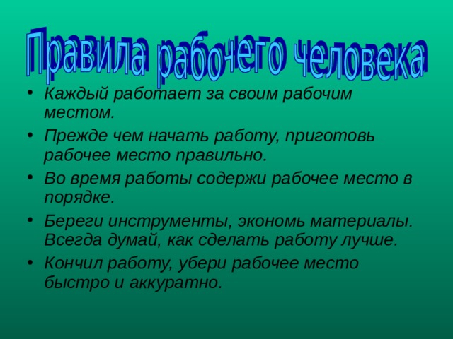 Каждый работает за своим рабочим местом. Прежде чем начать работу, приготовь рабочее место правильно. Во время работы содержи рабочее место в порядке. Береги инструменты, экономь материалы. Всегда думай, как сделать работу лучше. Кончил работу, убери рабочее место быстро и аккуратно. 