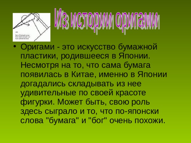 Оригами - это искусство бумажной пластики, родившееся в Японии. Несмотря на то, что сама бумага появилась в Китае, именно в Японии догадались складывать из нее удивительные по своей красоте фигурки. Может быть, свою роль здесь сыграло и то, что по-японски слова 
