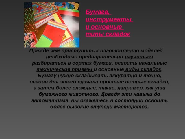 Бумага, инструменты и основные типы складок   Прежде чем приступить к изготовлению моделей необходимо предварительно научиться разбираться в сортах бумаги , освоить начальные технические приемы и основные виды складок . Бумагу нужно складывать аккуратно и точно, освоив для этого сначала простые острые складки, а затем более сложные, такие, например, как уши бумажного животного. Доведя эти навыки до автоматизма, вы окажетесь в состоянии освоить более высокие ступени мастерства.   
