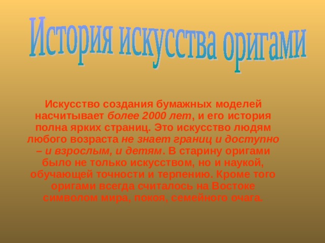  Искусство создания бумажных моделей насчитывает более 2000 лет , и его история полна ярких страниц. Это искусство людям любого возраста не знает границ и доступно – и взрослым, и детям . В старину оригами было не только искусством, но и наукой, обучающей точности и терпению. Кроме того оригами всегда считалось на Востоке символом мира, покоя, семейного очага.   