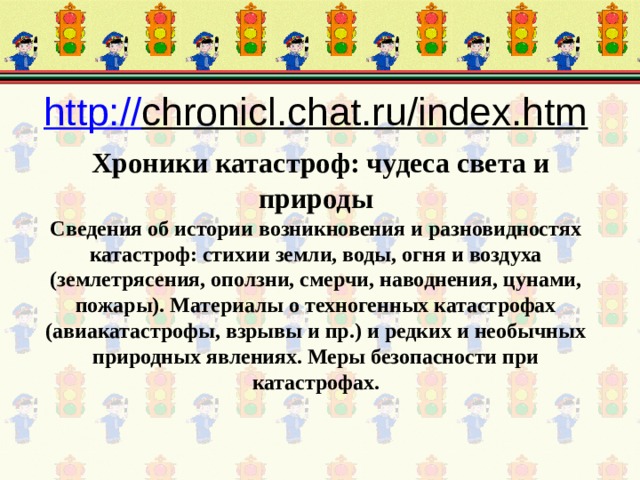 http:// chronicl.chat.ru/index.htm    Хроники катастроф: чудеса света и природы  Сведения об истории возникновения и разновидностях катастроф: стихии земли, воды, огня и воздуха (землетрясения, оползни, смерчи, наводнения, цунами, пожары). Материалы о техногенных катастрофах (авиакатастрофы, взрывы и пр.) и редких и необычных природных явлениях. Меры безопасности при катастрофах. 
