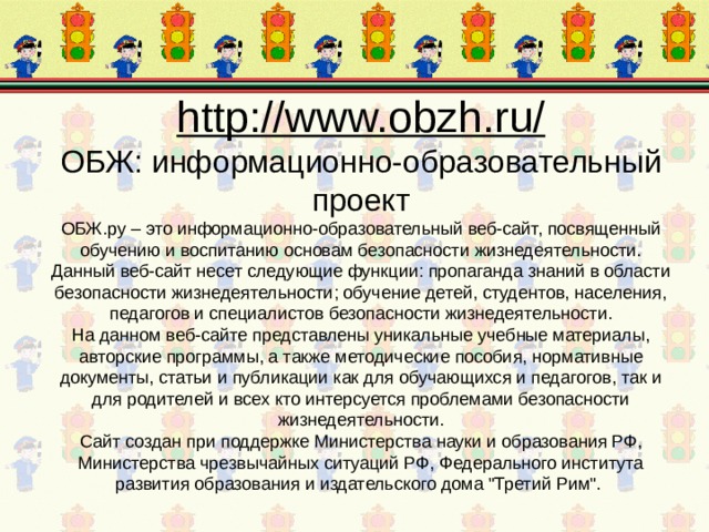 http://www.obzh.ru/  ОБЖ: информационно-образовательный проект  ОБЖ.ру – это информационно-образовательный веб-сайт, посвященный обучению и воспитанию основам безопасности жизнедеятельности. Данный веб-сайт несет следующие функции: пропаганда знаний в области безопасности жизнедеятельности; обучение детей, студентов, населения, педагогов и специалистов безопасности жизнедеятельности.  На данном веб-сайте представлены уникальные учебные материалы, авторские программы, а также методические пособия, нормативные документы, статьи и публикации как для обучающихся и педагогов, так и для родителей и всех кто интерсуется проблемами безопасности жизнедеятельности.  Сайт создан при поддержке Министерства науки и образования РФ, Министерства чрезвычайных ситуаций РФ, Федерального института развития образования и издательского дома 