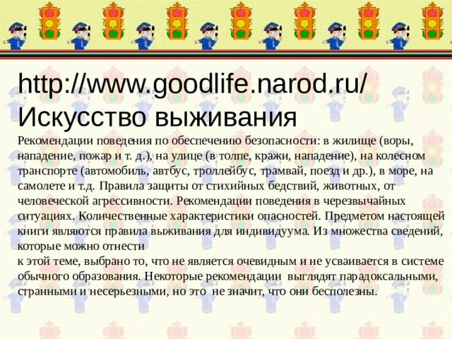 http://www.goodlife.narod.ru/  Искусство выживания  Рекомендации поведения по обеспечению безопасности: в жилище (воpы, нападение, пожар и т. д.), на улице (в толпе, кражи, нападение), на колесном тpанспоpте (автомобиль, автбус, тpоллейбус, тpамвай, поезд и др.), в море, на самолете и т.д. Правила защиты от стихийных бедствий, животных, от человеческой агрессивности. Рекомендации поведения в черезвычайных ситуациях. Количественные хаpактеpистики опасностей. Пpедметом настоящей книги являются пpавила выживания для индивидуума. Из множества сведений, которые можно отнести  к этой теме, выбрано то, что не является очевидным и не усваивается в системе обычного образования. Некоторые рекомендации выглядят парадоксальными, странными и несерьезными, но это не значит, что они бесполезны.   