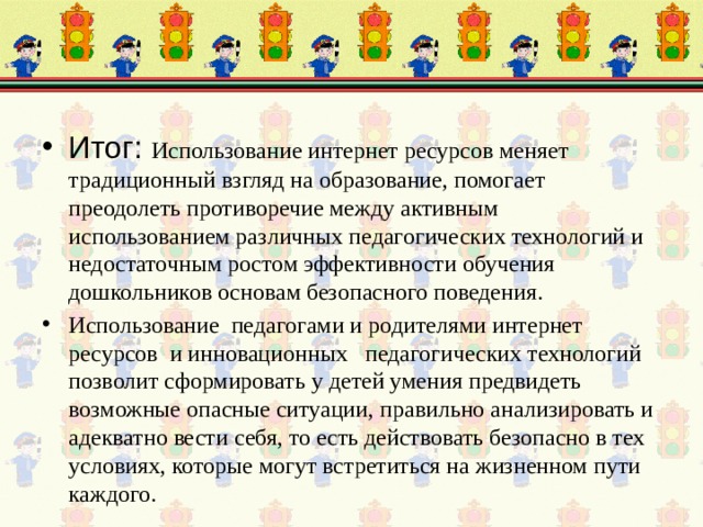 Итог: Использование интернет ресурсов меняет традиционный взгляд на образование, помогает преодолеть противоречие между активным использованием различных педагогических технологий и недостаточным ростом эффективности обучения дошкольников основам безопасного поведения. Использование педагогами и родителями интернет ресурсов и инновационных педагогических технологий позволит сформировать у детей умения предвидеть возможные опасные ситуации, правильно анализировать и адекватно вести себя, то есть действовать безопасно в тех условиях, которые могут встретиться на жизненном пути каждого. 