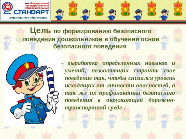 Цель по формированию безопасного поведения дошкольников в обучении основ безопасного поведения - выработка определенных навыков и умений, позволяющих строить свое поведение так, чтобы снизился уровень исходящих от личности опасностей, а так же их профилактика безопасного поведения в окружающей дорожно-транспортной среде .  