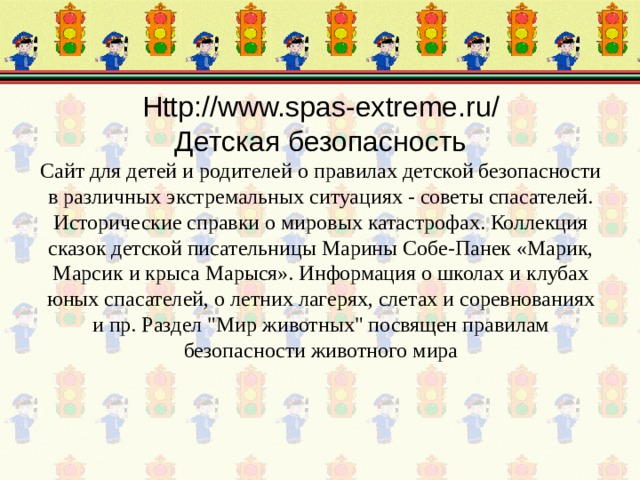 Http://www.spas-extreme.ru/  Детская безопасность  Сайт для детей и родителей о правилах детской безопасности в различных экстремальных ситуациях - советы спасателей. Исторические справки о мировых катастрофах. Коллекция сказок детской писательницы Марины Собе-Панек «Марик, Марсик и крыса Марыся». Информация о школах и клубах юных спасателей, о летних лагерях, слетах и соревнованиях и пр. Раздел 