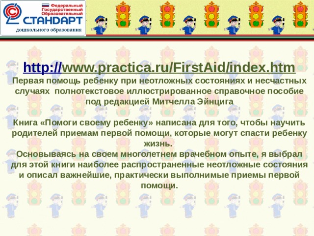 http:// www.practica.ru/FirstAid/index.htm  Первая помощь ребенку при неотложных состояниях и несчастных случаях полнотекстовое иллюстрированное справочное пособие под редакцией Митчелла Эйнцига   Книга «Помоги своему ребенку» написана для того, чтобы научить родителей приемам первой помощи, которые могут спасти ребенку жизнь.  Основываясь на своем многолетнем врачебном опыте, я выбрал для этой книги наиболее распространенные неотложные состояния и описал важнейшие, практически выполнимые приемы первой помощи. 