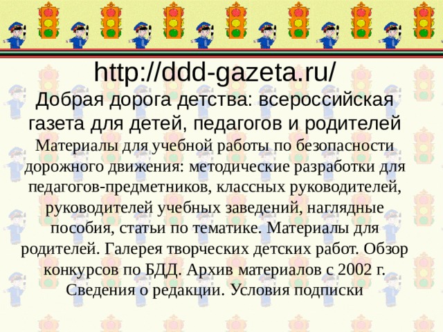 http://ddd-gazeta.ru/  Добрая дорога детства: всероссийская газета для детей, педагогов и родителей  Материалы для учебной работы по безопасности дорожного движения: методические разработки для педагогов-предметников, классных руководителей, руководителей учебных заведений, наглядные пособия, статьи по тематике. Материалы для родителей. Галерея творческих детских работ. Обзор конкурсов по БДД. Архив материалов с 2002 г. Сведения о редакции. Условия подписки 