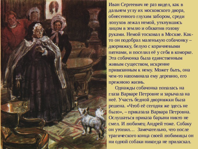 Иван Сергеевич не раз видел, как в дальнем углу их московского двора, обнесенного глухим забором, среди лопухов лежал немой, уткнувшись лицом в землю и обхватив голову руками. Немой тосковал в Москве. Как-то он подобрал маленькую собачонку – дворняжку, белую с коричневыми пятнами, и поселил её у себя в коморке. Эта собачонка была единственным живым существом, искренне привязанным к нему. Может быть, она чем-то напоминала ему деревню, его прежнюю жизнь.  Однажды собачонка попалась на глаза Варваре Петровне и зарычала на неё. Участь бедной дворняжки была решена. «Чтоб её сегодня же здесь не было», – приказала Варвара Петровна. Ослушаться приказа барыни никто не смел. И любимец Андрей тоже. Собаку он утопил… Замечательно, что после трагического конца своей любимицы он ни одной собаки никогда не приласкал.