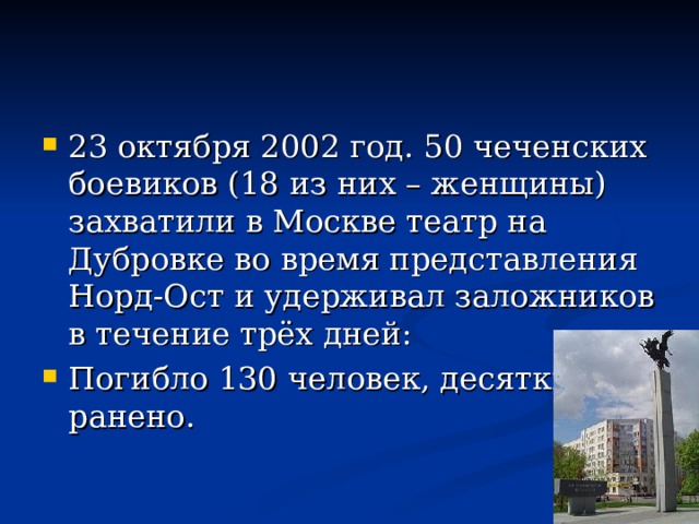 23 октября 2002 год. 50 чеченских боевиков (18 из них – женщины) захватили в Москве театр на Дубровке во время представления Норд-Ост и удерживал заложников в течение трёх дней: Погибло 130 человек, десятки ранено.