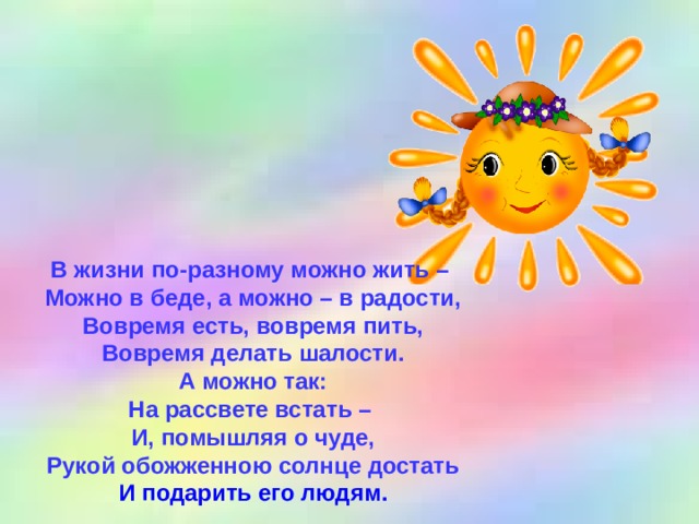 В жизни по-разному можно жить – Можно в беде, а можно – в радости, Вовремя есть, вовремя пить, Вовремя делать шалости. А можно так: На рассвете встать – И, помышляя о чуде, Рукой обожженною солнце достать И подарить его людям.