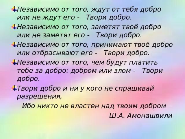 Независимо от того, ждут от тебя добро или не ждут его -     Твори добро.    Независимо от того, заметят твоё добро или не заметят его -     Твори добро.    Независимо от того, принимают твоё добро или отбрасывают его -    Твори добро.    Независимо от того, чем будут платить тебе за добро: добром или злом -     Твори добро.    Твори добро и ни у кого не спрашивай разрешения,   
