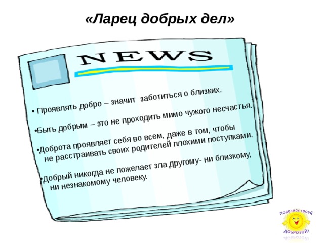 «Ларец добрых дел»  Проявлять добро – значит заботиться о близких. Быть добрым – это не проходить мимо чужого несчастья. Доброта проявляет себя во всем, даже в том, чтобы  не расстраивать своих родителей плохими поступками. Добрый никогда не пожелает зла другому- ни близкому,  ни незнакомому человеку.