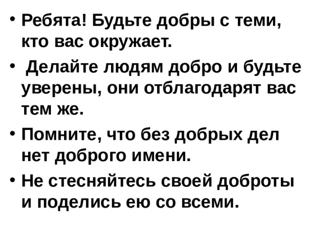 Ребята! Будьте добры с теми, кто вас окружает.  Делайте людям добро и будьте уверены, они отблагодарят вас тем же. Помните, что без добрых дел нет доброго имени. Не стесняйтесь своей доброты и поделись ею со всеми.