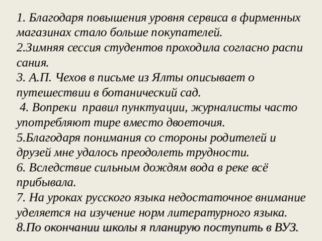 1 . Бла­го­да­ря по­вы­ше­ния уров­ня сер­ви­са в фир­мен­ных ма­га­зи­нах стало боль­ше по­ку­па­те­лей. 2.Зим­няя сес­сия сту­ден­тов про­хо­ди­ла со­глас­но рас­пи­са­ния. 3. А.П. Чехов в письме из Ялты описывает о путешествии в ботанический сад.  4. Вопреки правил пунктуации, журналисты часто употреб­ляют тире вместо двоеточия. 5.Благодаря понимания со стороны родителей и друзей мне удалось преодолеть трудности. 6. Вследствие сильным дождям вода в реке всё прибывала. 7. На уроках русского языка недостаточное внимание уделяется на изучение норм литературного языка. 8.По окончании школы я планирую поступить в ВУЗ.    