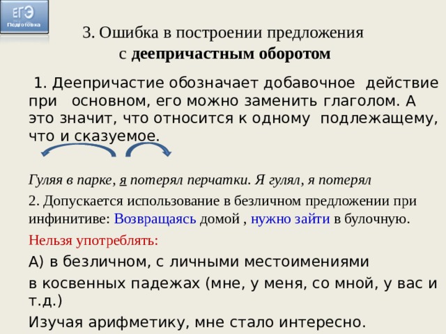3. Ошибка в построении предложения  с деепричастным оборотом  1. Деепричастие обозначает добавочное  действие при  основном, его можно заменить  глаголом. А это значит, что относится к одному  подлежащему, что и сказуемое. Гуляя в парке, я потерял перчатки. Я гулял, я потерял 2. Допускается использование в безличном предложении при инфинитиве: Возвращаясь домой , нужно зайти в булочную. Нельзя употреблять: А) в безличном, с личными местоимениями в косвенных падежах (мне, у меня, со мной, у вас и т.д.) Изучая арифметику, мне стало интересно. 