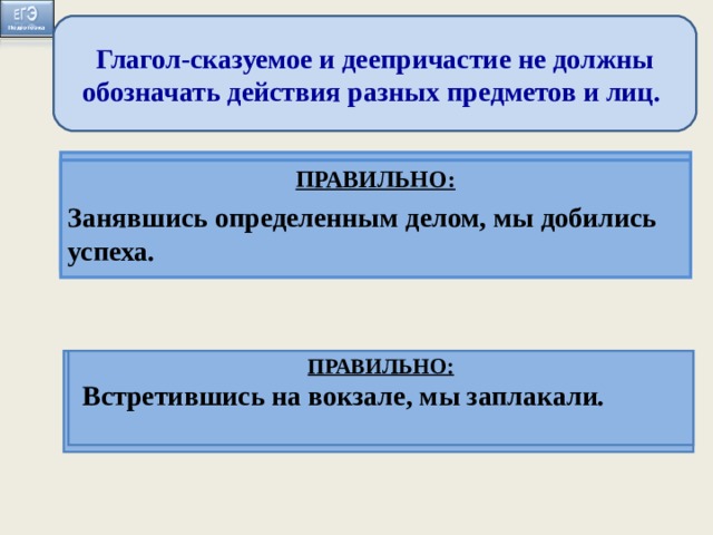 Глагол-сказуемое и деепричастие не должны обозначать действия разных предметов и лиц. ПРАВИЛЬНО: Когда мы занимаемся определенным делом, оно начинает получаться ПРАВИЛЬНО: Занявшись определенным делом, мы добились успеха. Занимаясь определённым делом, оно начинает хорошо получаться.  Встретившись на вокзале, слезы сами показались на глазах . ПРАВИЛЬНО: Когда мы встретились на вокзале, слёзы сами показались из глаз.  ПРАВИЛЬНО:  Встретившись на вокзале, мы заплакали.  