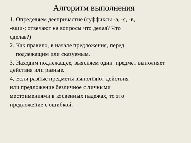Алгоритм выполнения   1. Определяем деепричастие (суффиксы -а, -я, -в, -вши-; отвечают на вопросы что делая? Что сделав?) 2. Как правило, в начале предложения, перед  подлежащим или сказуемым. 3. Находим подлежащее, выясняем один предмет выполняет действия или разные. 4. Если разные предметы выполняют действия или предложение безличное с личными местоимениями в косвенных падежах, то это предложение с ошибкой. 