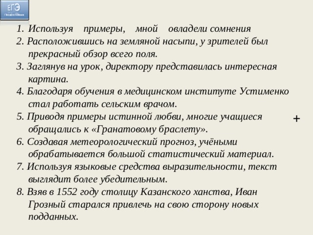   Используя примеры, мной овладели сомнения 2. Расположившись на земляной насыпи, у зрителей был прекрасный обзор всего поля. 3. Заглянув на урок, директору представилась интересная картина. 4. Благодаря обучения в медицинском институте Устименко стал работать сельским врачом. 5. Приводя примеры истинной любви, многие учащиеся обращались к «Гранатовому браслету». 6. Создавая метеорологический прогноз, учёными обрабатывается большой статистический материал. 7. Используя языковые средства выразительности, текст выглядит более убедительным. 8. Взяв в 1552 году столицу Казанского ханства, Иван Грозный старался привлечь на свою сторону новых подданных.   +  
