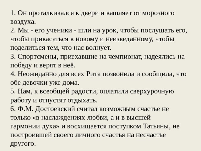 1. Он проталкивался к двери и кашляет от морозного воздуха. 2. Мы - его ученики - шли на урок, чтобы послушать его, чтобы прикасаться к новому и неизведанному, чтобы поделиться тем, что нас волнует. 3. Спортсмены, приехавшие на чемпионат, надеялись на победу и верят в неё. 4. Неожиданно для всех Рита позвонила и сообщила, что обе девочки уже дома. 5. Нам, к всеобщей радости, оплатили сверхурочную работу и отпустят отдыхать. 6. Ф.М. Достоевский считал воз­можным счастье не только «в насла­ждениях любви, а и в высшей гар­монии духа» и восхищается поступ­ком Татьяны, не построившей свое­го личного счастья на несчастье другого.  