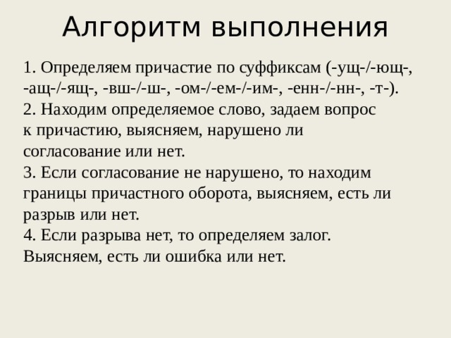 Алгоритм выполнения   1. Определяем причастие по суффиксам (-ущ-/-ющ-, -ащ-/-ящ-, -вш-/-ш-, -ом-/-ем-/-им-, -енн-/-нн-, -т-). 2. Находим определяемое слово, задаем вопрос к причастию, выясняем, нарушено ли согласование или нет. 3. Если согласование не нарушено, то находим границы причастного оборота, выясняем, есть ли разрыв или нет. 4. Если разрыва нет, то определяем залог. Выясняем, есть ли ошибка или нет.  