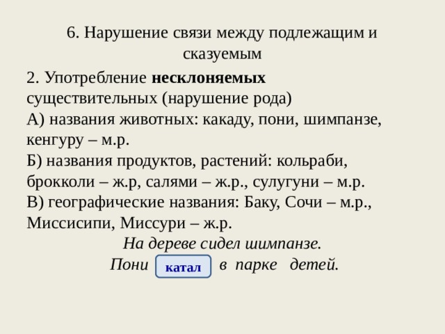 6. Нарушение связи между подлежащим и сказуемым 2. Употребление несклоняемых существительных (нарушение рода) А) названия животных: какаду, пони, шимпанзе, кенгуру – м.р. Б) названия продуктов, растений: кольраби, брокколи – ж.р, салями – ж.р., сулугуни – м.р. В) географические названия: Баку, Сочи – м.р., Миссисипи, Миссури – ж.р.  На дереве сидел шимпанзе.  Пони катала в парке детей. катал 