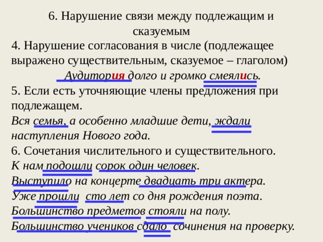 6. Нарушение связи между подлежащим и сказуемым   4. Нарушение согласования в числе (подлежащее выражено существительным, сказуемое – глаголом) Аудитор ия долго и громко смеял и сь. 5. Если есть уточняющие члены предложения при подлежащем. Вся семья, а особенно младшие дети, ждали наступления Нового года. 6. Сочетания числительного и существительного. К нам подошли сорок один человек. Выступило на концерте двадцать три актера. Уже прошли сто лет со дня рождения поэта. Большинство предметов стояли на полу. Большинство учеников сдало сочинения на проверку. 