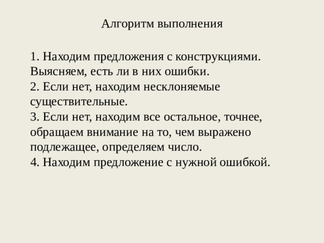 Алгоритм выполнения   1. Находим предложения с конструкциями. Выясняем, есть ли в них ошибки. 2. Если нет, находим несклоняемые существительные. 3. Если нет, находим все остальное, точнее, обращаем внимание на то, чем выражено подлежащее, определяем число. 4. Находим предложение с нужной ошибкой. 