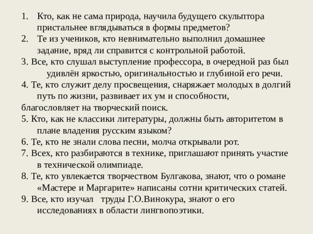 Кто, как не сама природа, научила будущего скульптора пристальнее вглядываться в формы предметов? Те из учеников, кто невнимательно выполнил домашнее задание, вряд ли справится с контрольной работой. 3. Все, кто слушал выступление профессора, в очередной раз был удивлён яркостью, оригинальностью и глубиной его речи. 4. Те, кто служит делу просвещения, снаряжает молодых в долгий путь по жизни, развивает их ум и способности, благословляет на творческий поиск. 5. Кто, как не классики литературы, должны быть авторитетом в плане владения русским языком? 6. Те, кто не знали слова песни, молча от­крывали рот. 7. Всех, кто разбираются в технике, приглашают принять участие в технической олимпиаде. 8. Те, кто увлекается творчеством Булгакова, знают, что о романе «Мастере и Маргарите» написаны сотни критических статей. 9. Все, кто изучал труды Г.О.Винокура, знают о его исследованиях в области лингвопоэтики. 