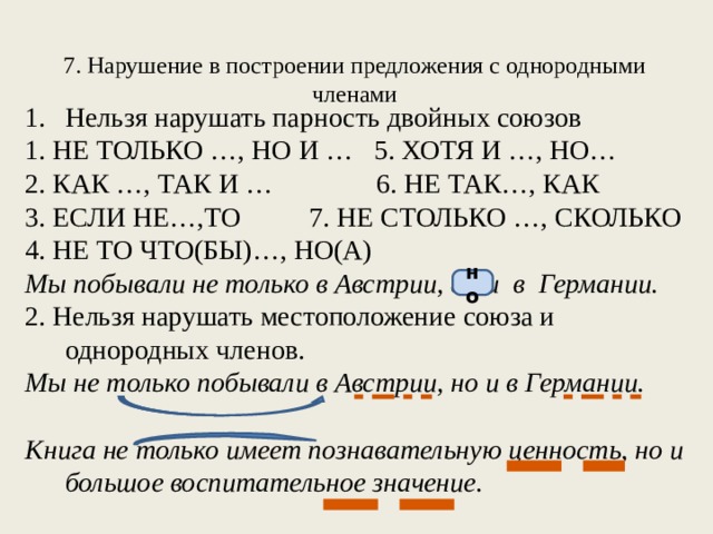 7. Нарушение в построении предложения с однородными членами   Нельзя нарушать парность двойных союзов 1. НЕ ТОЛЬКО …, НО И … 5. ХОТЯ И …, НО… 2. КАК …, ТАК И … 6. НЕ ТАК…, КАК 3. ЕСЛИ НЕ…,ТО 7. НЕ СТОЛЬКО …, СКОЛЬКО 4. НЕ ТО ЧТО(БЫ)…, НО(А)  Мы побывали не только в Австрии, а и в Германии. 2. Нельзя нарушать местоположение союза и однородных членов. Мы не только побывали в Австрии, но и в Германии.  Книга не только имеет познавательную ценность, но и большое воспитательное значение.  но 