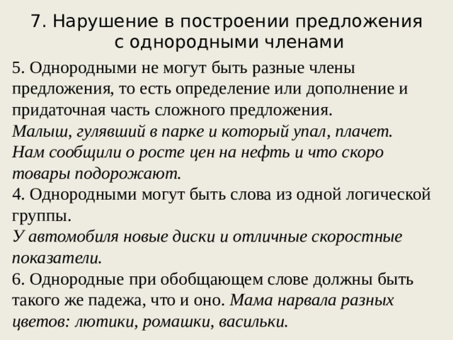 7. Нарушение в построении предложения  с однородными членами 5. Однородными не могут быть разные члены предложения, то есть определение или дополнение и придаточная часть сложного предложения. Малыш, гулявший в парке и который упал, плачет. Нам сообщили о росте цен на нефть и что скоро товары подорожают. 4. Однородными могут быть слова из одной логической группы. У автомобиля новые диски и отличные скоростные показатели. 6. Однородные при обобщающем слове должны быть такого же падежа, что и оно. Мама нарвала разных цветов: лютики, ромашки, васильки. 