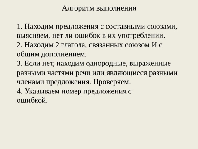 Алгоритм выполнения   1. Находим предложения с составными союзами, выясняем, нет ли ошибок в их употреблении. 2. Находим 2 глагола, связанных союзом И с общим дополнением. 3. Если нет, находим однородные, выраженные разными частями речи или являющиеся разными членами предложения. Проверяем. 4. Указываем номер предложения с ошибкой. 