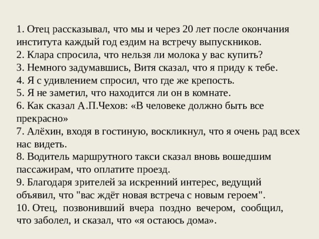 1. Отец рассказывал, что мы и через 20 лет после окончания института каждый год ездим на встречу выпускников. 2. Клара спросила, что нельзя ли молока у вас купить? 3. Немного задумавшись, Витя сказал, что я приду к тебе. 4. Я с удивлением спросил, что где же крепость. 5. Я не заметил, что находится ли он в комнате. 6. Как сказал А.П.Чехов: «В человеке должно быть все прекрасно» 7. Алёхин, входя в гостиную, воскликнул, что я очень рад всех нас видеть. 8. Водитель маршрутного такси сказал вновь вошедшим пассажирам, что оплатите проезд. 9. Благодаря зрителей за искренний интерес, ведущий объявил, что 