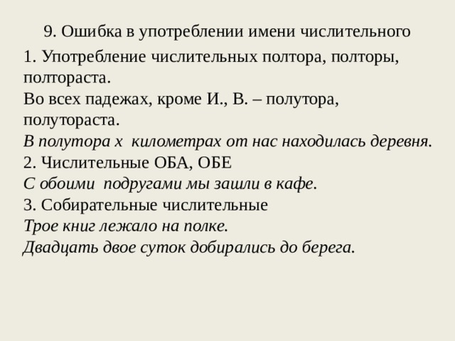  9. Ошибка в употреблении имени числительного   1. Употребление числительных полтора, полторы, полтораста. Во всех падежах, кроме И., В. – полутора, полутораста. В полутора  х  километрах от нас находилась деревня. 2. Числительные ОБА, ОБЕ С обоими  подругами мы зашли в кафе. 3. Собирательные числительные Трое книг  лежало на полке. Двадцать двое суток добирались до  берега. 