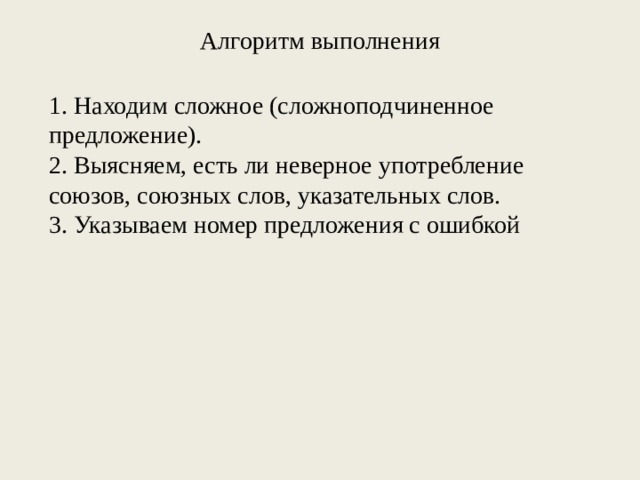 Алгоритм выполнения 1. Находим сложное (сложноподчиненное предложение). 2. Выясняем, есть ли неверное употребление союзов, союзных слов, указательных слов. 3. Указываем номер предложения с ошибкой 