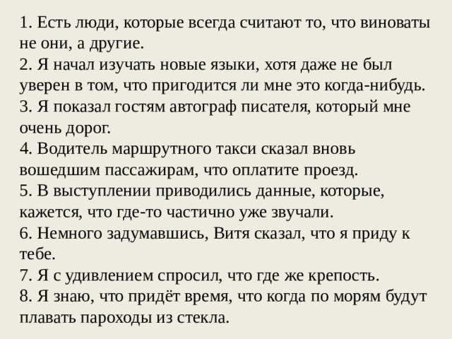 1. Есть люди, которые всегда считают то, что виноваты не они, а другие. 2. Я начал изучать новые языки, хотя даже не был уверен в том, что пригодится ли мне это когда-нибудь. 3. Я показал гостям автограф писателя, который мне очень дорог. 4. Водитель маршрутного такси сказал вновь вошедшим пассажирам, что оплатите проезд. 5. В выступлении приводились данные, которые, кажется, что где-то частично уже звучали. 6. Немного задумавшись, Витя сказал, что я приду к тебе. 7. Я с удивлением спросил, что где же крепость. 8. Я знаю, что придёт время, что когда по морям будут плавать пароходы из стекла. 