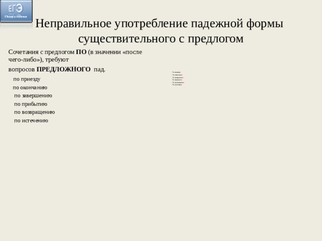 Неправильное употребление падежной формы  существительного с предлогом Сочетания с предлогом ПО (в значении «после чего-либо»), требуют вопросов ПРЕДЛОЖНОГО пад.   по приезду  по окончанию  по завершению  по прибытию  по возвращению  по истечению По приезд е По окончани и По завершени и По прибыти и По возвращени и По истечени и 