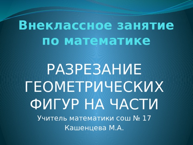 Внеклассное занятие по математике РАЗРЕЗАНИЕ ГЕОМЕТРИЧЕСКИХ ФИГУР НА ЧАСТИ Учитель математики сош № 17 Кашенцева М.А. 