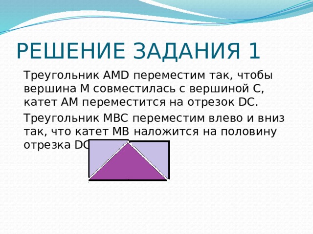 РЕШЕНИЕ ЗАДАНИЯ 1 Треугольник АMD переместим так, чтобы вершина М совместилась с вершиной С, катет АМ переместится на отрезок DС. Треугольник МВС переместим влево и вниз так, что катет МВ наложится на половину отрезка DС 
