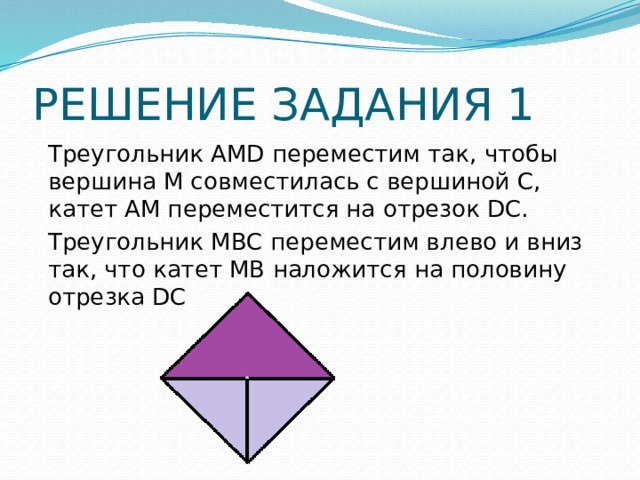 РЕШЕНИЕ ЗАДАНИЯ 1 Треугольник АMD переместим так, чтобы вершина М совместилась с вершиной С, катет АМ переместится на отрезок DС. Треугольник МВС переместим влево и вниз так, что катет МВ наложится на половину отрезка DС 