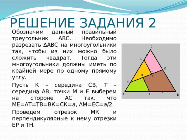 РЕШЕНИЕ ЗАДАНИЯ 2 Обозначим данный правильный треугольник АВС. Необходимо разрезать ∆АВС на многоугольники так, чтобы из них можно было сложить квадрат. Тогда эти многоугольники должны иметь по крайней мере по одному прямому углу. Пусть К – середина СВ, Т – середина АВ, точки М и Е выберем на стороне АС так, что МЕ=АТ=ТВ=ВК=СК= а , АМ=ЕС= а /2. Проведем отрезок МК и перпендикулярные к нему отрезки ЕР и ТН. 