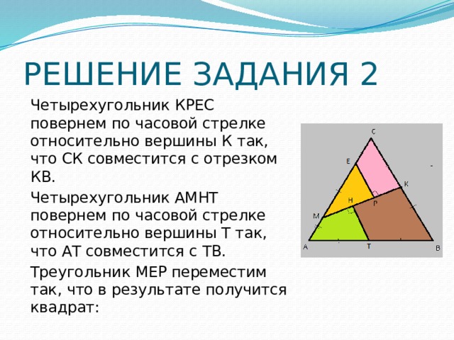 РЕШЕНИЕ ЗАДАНИЯ 2 Четырехугольник КРЕС повернем по часовой стрелке относительно вершины К так, что СК совместится с отрезком КВ. Четырехугольник АМНТ повернем по часовой стрелке относительно вершины Т так, что АТ совместится с ТВ. Треугольник МЕР переместим так, что в результате получится квадрат: 